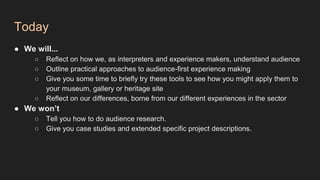 Today
● We will...
○ Reflect on how we, as interpreters and experience makers, understand audience
○ Outline practical approaches to audience-first experience making
○ Give you some time to briefly try these tools to see how you might apply them to
your museum, gallery or heritage site
○ Reflect on our differences, borne from our different experiences in the sector
● We won’t
○ Tell you how to do audience research.
○ Give you case studies and extended specific project descriptions.
 