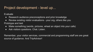 Project development - level up...
Evaluate
● Research audience preconceptions and prior knowledge
● Review existing visitor evaluations - your org, others like you
Prototype and test
● Make something (words, pictures, wheel an object into your cafe)
● Ask visitors questions. Chat. Listen.
Remember, your visitor services, commercial and programming staff are are great
source of guidance. And TripAdvisor!
 