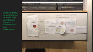 Visitor research is
no use in a binder
on a shelf. Put it
up on the wall –
make it a
presence in the
team
conversations
 