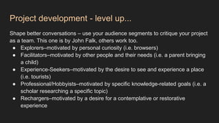 Project development - level up...
Shape better conversations – use your audience segments to critique your project
as a team. This one is by John Falk, others work too.
● Explorers–motivated by personal curiosity (i.e. browsers)
● Facilitators–motivated by other people and their needs (i.e. a parent bringing
a child)
● Experience-Seekers–motivated by the desire to see and experience a place
(i.e. tourists)
● Professional/Hobbyists–motivated by specific knowledge-related goals (i.e. a
scholar researching a specific topic)
● Rechargers–motivated by a desire for a contemplative or restorative
experience
 