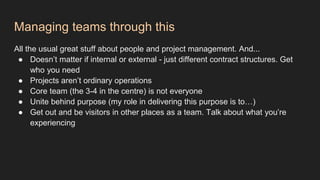 Managing teams through this
All the usual great stuff about people and project management. And...
● Doesn’t matter if internal or external - just different contract structures. Get
who you need
● Projects aren’t ordinary operations
● Core team (the 3-4 in the centre) is not everyone
● Unite behind purpose (my role in delivering this purpose is to…)
● Get out and be visitors in other places as a team. Talk about what you’re
experiencing
 