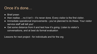 Once it’s done…
● Brief preen
● then realise …no it isn’t – it’s never done. Every visitor is the first visitor.
● Immediate operational improvements - you’ve planned to do these. Your visitor
service staff will tell you!
● Get some distance from it and test how it’s going. Listen to visitor’s
conversations, and at best do formal evaluation
Lessons for next project - for individuals and for the org
 