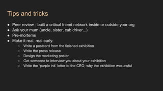 Tips and tricks
● Peer review - built a critical friend network inside or outside your org
● Ask your mum (uncle, sister, cab driver...)
● Pre-mortems
● Make it real, real early:
○ Write a postcard from the finished exhibition
○ Write the press release
○ Design the marketing poster
○ Get someone to interview you about your exhibition
○ Write the ‘purple ink’ letter to the CEO, why the exhibition was awful
 