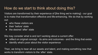 How do we start to think about doing this?
Visitors are transformed by their experience of [the thing we’re making] - our goal
is to make that transformation effective and life-enhancing. We do that by working
out:
● who these visitors are
● their ‘before’ state
● the desired ‘after’ state
We may consider what is and isn’t working about a current offer:
● reflect on original concept - its aims and outcomes - and the thing that exists
● identify what’s poor about the visitor experience
Then, we bring to bear all our assets and talent, and making something new that
works to transform visitors to the ‘after’ state.
 