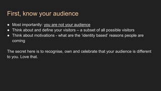 First, know your audience
● Most importantly: you are not your audience
● Think about and define your visitors – a subset of all possible visitors
● Think about motivations - what are the ‘identity based’ reasons people are
coming
The secret here is to recognise, own and celebrate that your audience is different
to you. Love that.
 
