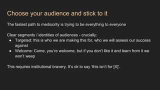 Choose your audience and stick to it
The fastest path to mediocrity is trying to be everything to everyone
Clear segments / identities of audiences - crucially:
● Targeted: this is who we are making this for, who we will assess our success
against
● Welcome: Come, you’re welcome, but if you don’t like it and learn from it we
won’t weep
This requires institutional bravery. It’s ok to say ‘this isn’t for [X]’.
 
