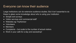Everyone can know their audience
Large institutions can do extensive audience studies. But it isn’t essential to do
these to glean some knowledge about who is using your institution
● Simple exit surveys
● Visitor services and commercial staff
● Websites eg TripAdvisor
● Volunteers
● Members
● Complaints – but scale to the number of actual visitors
● Work in your café for a day and eavesdrop!
 