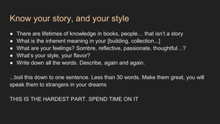 Know your story, and your style
● There are lifetimes of knowledge in books, people… that isn’t a story
● What is the inherent meaning in your [building, collection...]
● What are your feelings? Sombre, reflective, passionate, thoughtful…?
● What’s your style, your flavor?
● Write down all the words. Describe, again and again.
...boil this down to one sentence. Less than 30 words. Make them great, you will
speak them to strangers in your dreams
THIS IS THE HARDEST PART. SPEND TIME ON IT
 