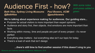 Audience First - how?
Beth Hise, Sydney Living Museums Paul Bowers, ACMI
@BethHise @paulrbowers
We’re talking about experience making for audiences. Our guiding stars...
● Purpose for actual visitors is more important than expert opinions
● Audience and story first, then objects. And emotions are more important than
facts
● Working within money, time and people are part of every project - it’s never
perfect
● Everything else matters - but everything else isn’t our topic for today
● There’s a load of work that isn’t design
...there’s still time to find another session if this doesn’t sing to you
With some notes
post-preso added in
green
Museums and Galleries Australia Conference, Melbourne, 2018
 