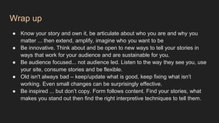 Wrap up
● Know your story and own it, be articulate about who you are and why you
matter ... then extend, amplify, imagine who you want to be
● Be innovative. Think about and be open to new ways to tell your stories in
ways that work for your audience and are sustainable for you.
● Be audience focused... not audience led. Listen to the way they see you, use
your site, consume stories and be flexible.
● Old isn't always bad – keep/update what is good, keep fixing what isn’t
working. Even small changes can be surprisingly effective.
● Be inspired ... but don’t copy. Form follows content. Find your stories, what
makes you stand out then find the right interpretive techniques to tell them.
 