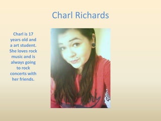 Charl Richards
  Charl is 17
years old and
a art student.
She loves rock
 music and is
 always going
    to rock
concerts with
  her friends.
 