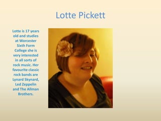 Lotte Pickett
Lotte is 17 years
old and studies
  at Worcester
   Sixth Form
  College she is
 very interested
  in all sorts of
rock music. Her
favourite classic
 rock bands are
Lynard Skynard,
  Led Zeppelin
and The Allman
    Brothers.
 