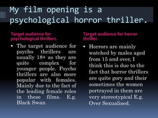 My film opening is a
psychological horror thriller.
Target audience for            Target audience for horror
psychological thrillers.       thriller.
 The target audience for       Horrors are mainly
   psycho thrillers are          watched by males aged
   usually 18+ as they are       from 15 and over, I
   quite     complex     for     think this is due to the
   younger people. Psycho
   thrillers are also more       fact that horror thrillers
   popular with females.         are quite gory and their
   Mainly due to the fact of     sometimes the women
   the leading female roles      portrayed in them are
   in these films. E.g.          very stereotypical E.g.
   Black Swan                    Over Sexualised.
 