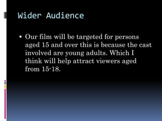 Wider Audience

 Our film will be targeted for persons
 aged 15 and over this is because the cast
 involved are young adults. Which I
 think will help attract viewers aged
 from 15-18.
 