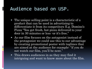 Audience based on USP.

 The unique selling point is a characteristic of a
  product that can be used in advertising to
  differentiate it from its competitors E.g. Domino’s
  Pizza “You get fresh, hot pizza delivered to your
  door in 30 minutes or less -or it's free.”
 As our film focuses on the antagonist instead of
  the protagonist we could use this to our advantage
  by creating promotional poster with taglines that
  are aimed at the audience for example: “if you do
  not watch our film, you’ll be next.”
 This draws audiences in as they may find it
  intriguing and want to know more about the film.
 