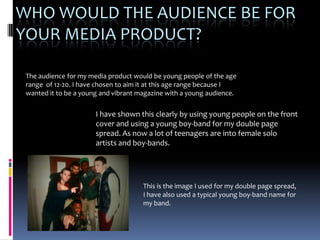 WHO WOULD THE AUDIENCE BE FOR
YOUR MEDIA PRODUCT?

 The audience for my media product would be young people of the age
 range of 12-20. I have chosen to aim it at this age range because I
 wanted it to be a young and vibrant magazine with a young audience.

                       I have shown this clearly by using young people on the front
                       cover and using a young boy-band for my double page
                       spread. As now a lot of teenagers are into female solo
                       artists and boy-bands.




                                      This is the image I used for my double page spread,
                                      I have also used a typical young boy-band name for
                                      my band.
 