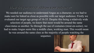 How did you attract/address your audience?How did you attract/address your audience?
We needed our audience to understand Angus as a character, so we had to
make sure he linked as close as possible with our target audience. Firstly we
evaluated our target age group of 16-35. Despite this being a relatively wide
selection of people, we knew that most would be around the same
class/status as another. So through the use of costumes (misé-en-scéne), we
had to make Angus seem like a middle class, working man. This would mean
he was around the same class as the majority of people watching the
sequence.
 