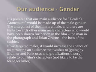 It’s possible that our main audience for “Dealer’s
Atonement” would be made up of the male gender.
The antagonist of the film is a male, and there are
hints towards other main male characters who would
have been shown further on in the film – the man in
the photograph and Brian Greene – the boss of the
cashier.
If we targeted males, it would increase the chance of
us attracting an audience that wishes to (going by
Blulmer and Katz uses and gratifications theory)
relate to our film’s characters (not likely to be the
teenager killer).
 
