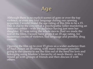 Although there is no explicit scenes of gore or over the top
violence, or even any foul language during our opening
sequence, I would brand the age rating of this film to be a 15.
This is due to the concept of a psychopathic killer murdering an
innocent cashier – with the audience having just seen her
daughter. If I was rating the whole movie (had we made the
rest of the film), I would have given it an 18 age rating, for
numerous counts of violence, bad language and possibly drug
content.
Opening the film up to over 15 gives us a wider audience than
if I had chosen an 18 rating, with many teenagers possibly
going to the cinema to see the film out of the need for love and
belonging using Maslow’s hierarchy of needs theory, as they
would go with groups of friends and then discuss it with
others.
 