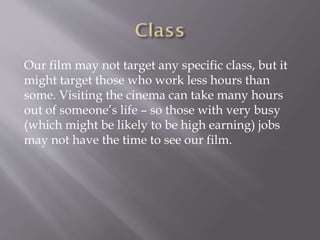 Our film may not target any specific class, but it
might target those who work less hours than
some. Visiting the cinema can take many hours
out of someone’s life – so those with very busy
(which might be likely to be high earning) jobs
may not have the time to see our film.
 
