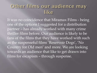 It was no coincidence that Miramax Films - being
one of the options I suggested for a distribution
partner – has already worked with many crime
thriller films before. Our audience is likely to be
fans of the films that they have worked with such
as the suspenseful films ‘Reservoir Dogs’, ‘No
Country for Old men’ and more. We are looking
towards an audience that like to get drawn into
films for escapism – through suspense.
 