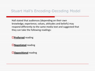 Hall stated that audiences (depending on their own
knowledge, experience, values, attitudes and beliefs) may
respond differently to the same media text and suggested that
they can take the following readings:
Preferred reading
Negotiated reading
Oppositional reading
Stuart Hall’s Encoding-Decoding Model
 