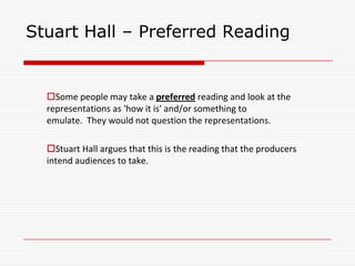 Stuart Hall – Preferred Reading
Some people may take a preferred reading and look at the
representations as 'how it is' and/or something to
emulate. They would not question the representations.
Stuart Hall argues that this is the reading that the producers
intend audiences to take.
 
