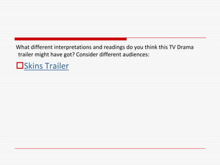 What different interpretations and readings do you think this TV Drama
trailer might have got? Consider different audiences:
Skins Trailer
 