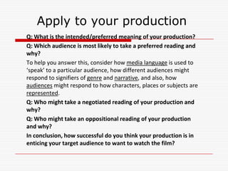 Apply to your production
Q: What is the intended/preferred meaning of your production?
Q: Which audience is most likely to take a preferred reading and
why?
To help you answer this, consider how media language is used to
‘speak’ to a particular audience, how different audiences might
respond to signifiers of genre and narrative, and also, how
audiences might respond to how characters, places or subjects are
represented.
Q: Who might take a negotiated reading of your production and
why?
Q: Who might take an oppositional reading of your production
and why?
In conclusion, how successful do you think your production is in
enticing your target audience to want to watch the film?
 
