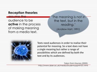 Reception theories
assume the
audience to be
active in the process
of making meaning
from a media text.
Taken from Haynes (2000):
http://www.aber.ac.uk/media/Students/pph9701.html
‘The meaning is not in
the text, but in the
reading.’
(Andrew Hart, 1991)
Texts need audiences in order to realise their
potential for meaning. So a text does not have
a single meaning but rather a range of
possibilities which are defined by both the
text and by its audiences.
 