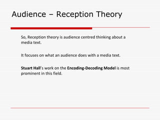Audience – Reception Theory
So, Reception theory is audience centred thinking about a
media text.
It focuses on what an audience does with a media text.
Stuart Hall’s work on the Encoding-Decoding Model is most
prominent in this field.
 