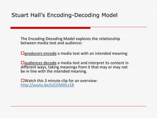 Stuart Hall’s Encoding-Decoding Model
The Encoding-Decoding Model explores the relationship
between media text and audience:
producers encode a media text with an intended meaning
audiences decode a media text and interpret its content in
different ways, taking meanings from it that may or may not
be in line with the intended meaning.
Watch this 3 minute clip for an overview:
http://youtu.be/LG1fAMiLv18
 