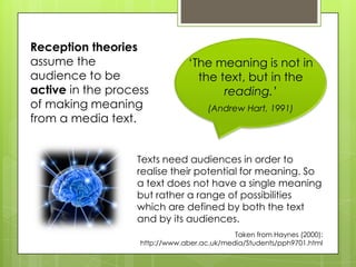 Reception theories
assume the                      ‘The meaning is not in
audience to be                    the text, but in the
active in the process                  reading.’
of making meaning                    (Andrew Hart, 1991)
from a media text.


                  Texts need audiences in order to
                  realise their potential for meaning. So
                  a text does not have a single meaning
                  but rather a range of possibilities
                  which are defined by both the text
                  and by its audiences.
                                            Taken from Haynes (2000):
                   http://www.aber.ac.uk/media/Students/pph9701.html
 