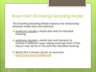 Stuart Hall’s Encoding-Decoding Model
The Encoding-Decoding Model explores the relationship
between media text and audience:
   producers encode a media text with an intended
    meaning

   audiences decode a media text and interpret its
    content in different ways, taking meanings from it that
    may or may not be in line with the intended meaning.

   Watch this 3 minute clip for an overview:
    http://youtu.be/LG1fAMiLv18
 