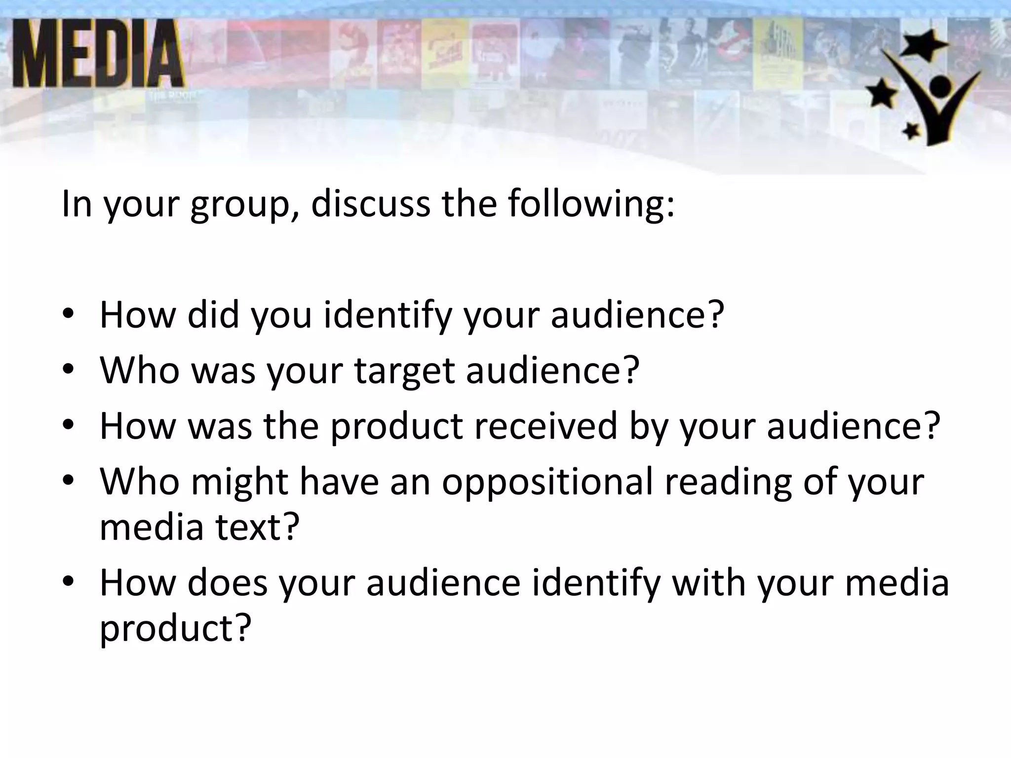 In your group, discuss the following:
• How did you identify your audience?
• Who was your target audience?
• How was the product received by your audience?
• Who might have an oppositional reading of your
media text?
• How does your audience identify with your media
product?
 