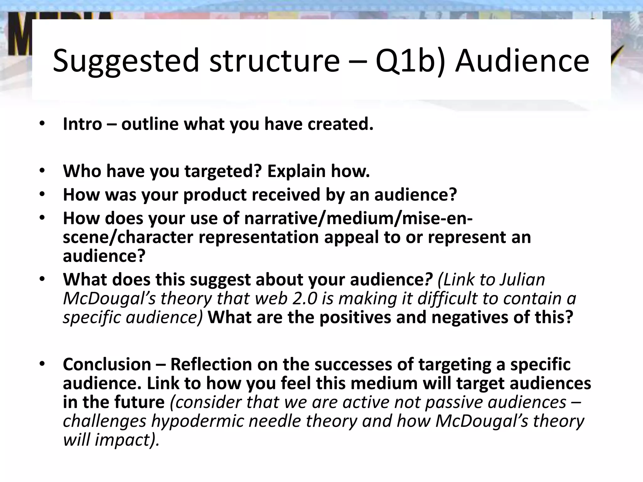 Suggested structure – Q1b) Audience
• Intro – outline what you have created.
• Who have you targeted? Explain how.
• How was your product received by an audience?
• How does your use of narrative/medium/mise-en-
scene/character representation appeal to or represent an
audience?
• What does this suggest about your audience? (Link to Julian
McDougal’s theory that web 2.0 is making it difficult to contain a
specific audience) What are the positives and negatives of this?
• Conclusion – Reflection on the successes of targeting a specific
audience. Link to how you feel this medium will target audiences
in the future (consider that we are active not passive audiences –
challenges hypodermic needle theory and how McDougal’s theory
will impact).
 