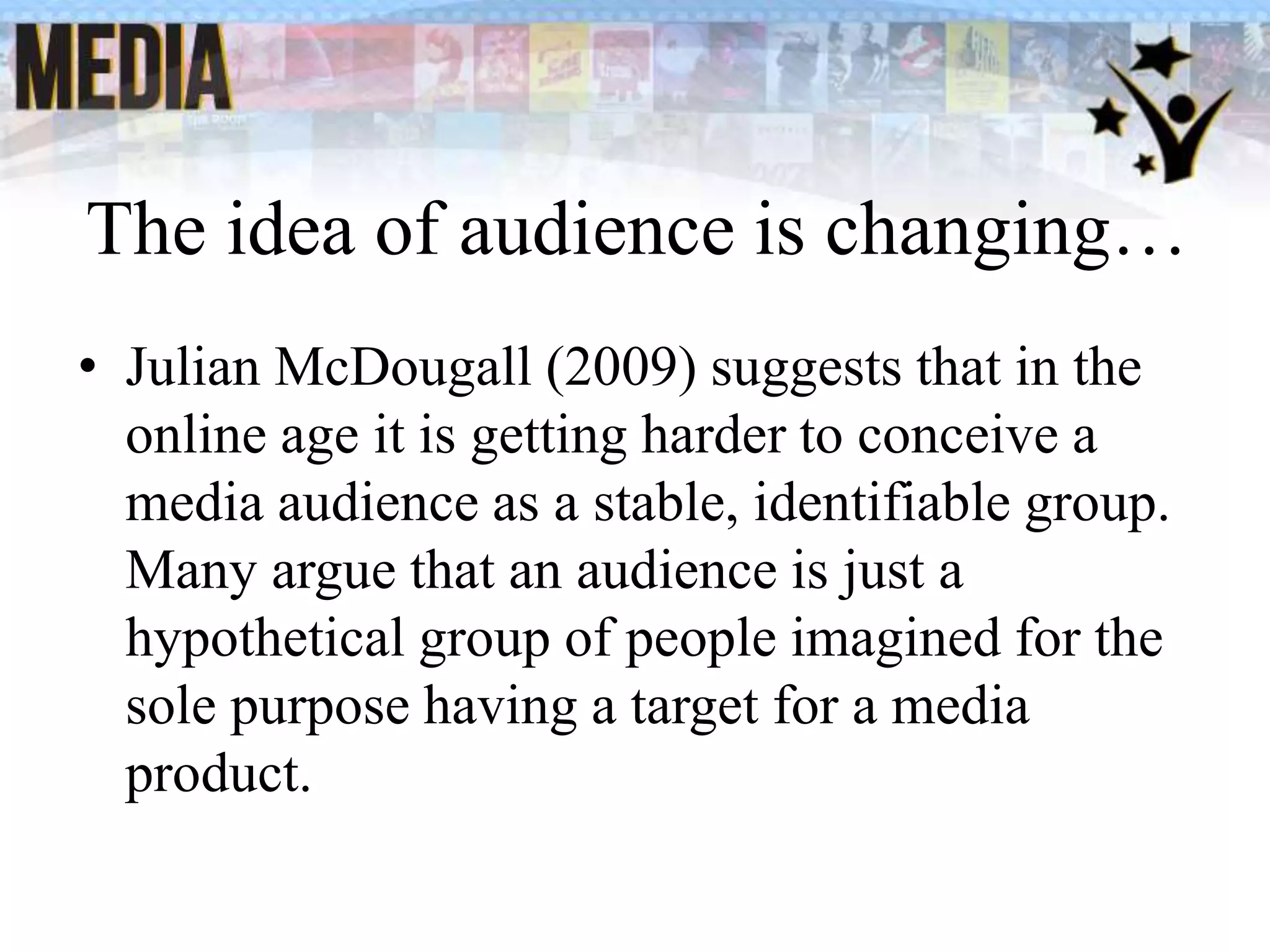 The idea of audience is changing…
• Julian McDougall (2009) suggests that in the
online age it is getting harder to conceive a
media audience as a stable, identifiable group.
Many argue that an audience is just a
hypothetical group of people imagined for the
sole purpose having a target for a media
product.
 