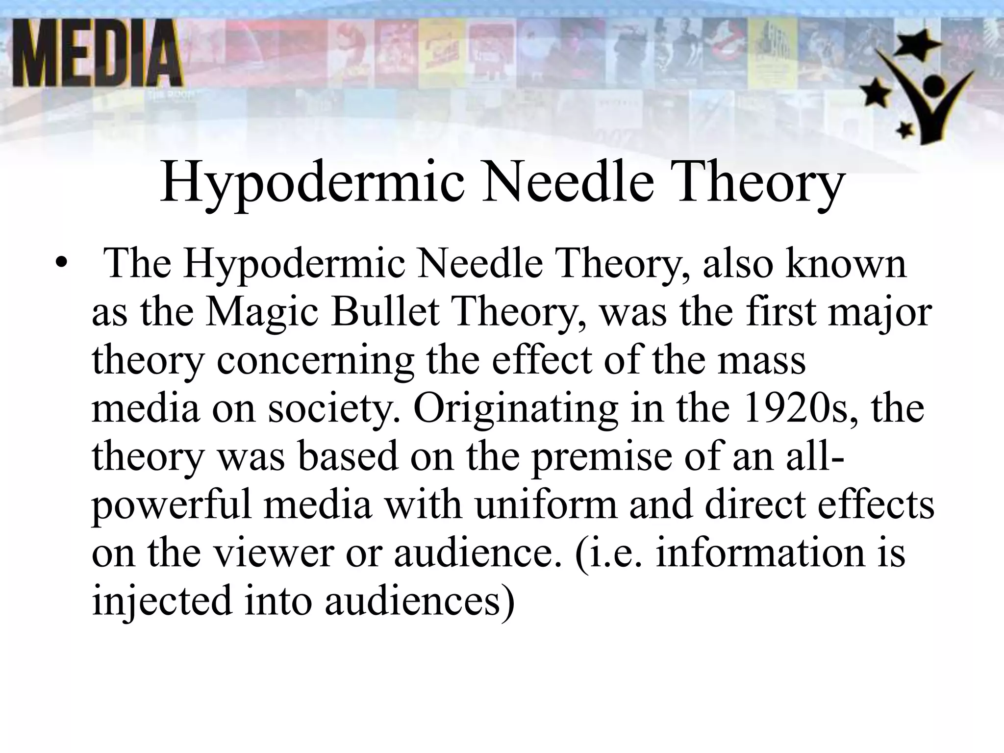 Hypodermic Needle Theory
• The Hypodermic Needle Theory, also known
as the Magic Bullet Theory, was the first major
theory concerning the effect of the mass
media on society. Originating in the 1920s, the
theory was based on the premise of an all-
powerful media with uniform and direct effects
on the viewer or audience. (i.e. information is
injected into audiences)
 