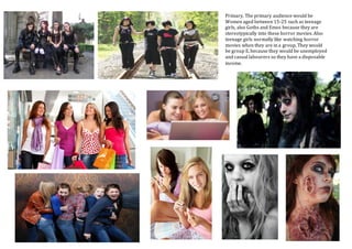 Primary, The primary audience would be
Women aged between 15-25 such as teenage
girls, also Goths and Emos because they are
stereotypically into these horror movies. Also
teenage girls normally like watching horror
movies when they are in a group. They would
be group E, because they would be unemployed
and casual labourers so they have a disposable
income.
 