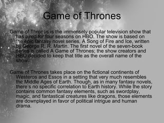 Game of Thrones
Game of Thrones is the immensely popular television show that
has aired for four seasons on HBO. The show ...
