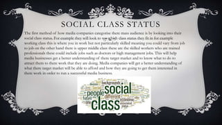 SOCIAL CLASS STATUS
The first method of how media companies categorise there mass audience is by looking into their
social class status. For example they will look to see which class status they fit in for example
working class this is where you in work but not particularly skilled meaning you could vary from job
to job on the other hand there is upper middle class these are the skilled workers who are trained
professionals these could include jobs such as doctors or high management jobs. This will help
media businesses get a better understanding of there target market and to know what to do to
attract them to there work that they are doing. Media companies will get a better understanding of
what there target market will be able to afford and how they are going to get them interested in
there work in order to run a successful media business.
 
