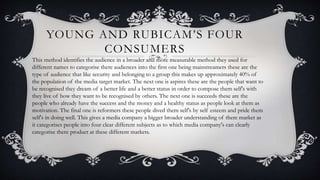 YOUNG AND RUBICAM’S FOUR
CONSUMERS
This method identifies the audience in a broader and more measurable method they used for
different names to categorise there audiences into the first one being mainstreamers these are the
type of audience that like security and belonging to a group this makes up approximately 40% of
the population of the media target market. The next one is aspires these are the people that want to
be recognised they dream of a better life and a better status in order to compose them self's with
they live of how they want to be recognised by others. The next one is succeeds these are the
people who already have the success and the money and a healthy status as people look at them as
motivation. The final one is reformers these people dived them self's by self esteem and pride them
self's in doing well. This gives a media company a bigger broader understanding of there market as
it categorises people into four clear different subjects as to which media company's can clearly
categorise there product at these different markets.
 