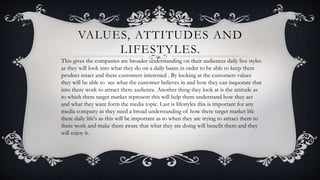 VALUES, ATTITUDES AND
LIFESTYLES.
This gives the companies are broader understanding on their audiences daily live styles
as they will look into what they do on a daily bases in order to be able to keep there
product intact and there customers interested . By looking at the customers values
they will be able to see what the customer believes in and how they can inquorate that
into there work to attract there audience. Another thing they look at is the attitude as
to which there target market represent this will help them understand how they act
and what they want form the media topic. Last is lifestyles this is important for any
media company as they need a broad understanding of how there target market life
there daily life's as this will be important as to when they are trying to attract them to
there work and make them aware that what they are doing will benefit them and they
will enjoy it.
 