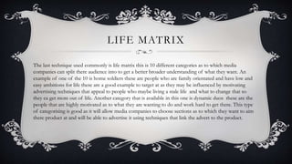 LIFE MATRIX
The last technique used commonly is life matrix this is 10 different categories as to which media
companies can split there audience into to get a better broader understanding of what they want. An
example of one of the 10 is home soldiers these are people who are family orientated and have low and
easy ambitions for life these are a good example to target at as they may be influenced by motivating
advertising techniques that appeal to people who maybe living a stale life and what to change that so
they ca get more out of life. Another category that is available in this one is dynamic duos these are the
people that are highly motivated as to what they are wanting to do and work hard to get there. This type
of categorising is good as it will allow media companies to choose sections as to which they want to aim
there product at and will be able to advertise it using techniques that link the advert to the product.
 
