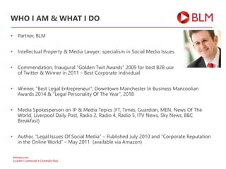 • Partner, BLM
• Intellectual Property & Media Lawyer; specialism in Social Media Issues
• Commendation, Inaugural “Golden Twit Awards” 2009 for best B2B use
of Twitter & Winner in 2011 – Best Corporate Individual
• Winner, “Best Legal Entrepreneur”, Downtown Manchester In Business Mancoolian
Awards 2014 & “Legal Personality Of The Year”, 2018
• Media Spokesperson on IP & Media Topics (FT, Times, Guardian, MEN, News Of The
World, Liverpool Daily Post, Radio 2, Radio 4, Radio 5, ITV News, Sky News, BBC
Breakfast)
• Author, “Legal Issues Of Social Media” – Published July 2010 and “Corporate Reputation
in the Online World” – May 2011 (available via Amazon)
WHO I AM & WHAT I DO
 
