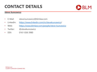 Steve Kuncewicz
• E-Mail: steve.kuncewicz@blmlaw.com
• LinkedIn: https://www.linkedin.com/in/stevekuncewicz/
• Web: https://www.blmlaw.com/people/steve-kuncewicz
• Twitter: @stevekuncewicz
• DDI: 0161 838 3980
CONTACT DETAILS
 