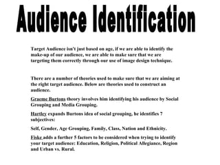 Audience Identification Target Audience isn't just based on age, if we are able to identify the make-up of our audience, we are able to make sure that we are targeting them correctly through our use of image design technique. There are a number of theories used to make sure that we are aiming at the right target audience. Below are theories used to construct an audience. Graeme Burtons  theory involves him identifying his audience by Social Grouping and Media Grouping. Hartley  expands Burtons idea of social grouping, he identifies 7 subjectives: Self, Gender, Age Grouping, Family, Class, Nation and Ethnicity.  Fiske  adds a further 5 factors to be considered when trying to identify your target audience: Education, Religion, Political Allegiance, Region and Urban vs. Rural. 
