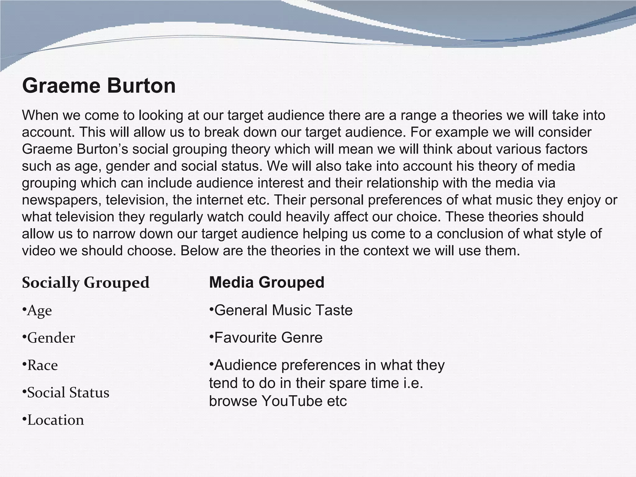 Graeme Burton When we come to looking at our target audience there are a range a theories we will take into account. This will allow us to break down our target audience. For example we will consider Graeme Burton’s social grouping theory which will mean we will think about various factors such as age, gender and social status. We will also take into account his theory of media grouping which can include audience interest and their relationship with the media via newspapers, television, the internet etc. Their personal preferences of what music they enjoy or what television they regularly watch could heavily affect our choice. These theories should allow us to narrow down our target audience helping us come to a conclusion of what style of video we should choose. Below are the theories in the context we will use them. Socially Grouped Age Gender Race Social Status Location Media Grouped General Music Taste Favourite Genre Audience preferences in what they tend to do in their spare time i.e. browse YouTube etc .  
