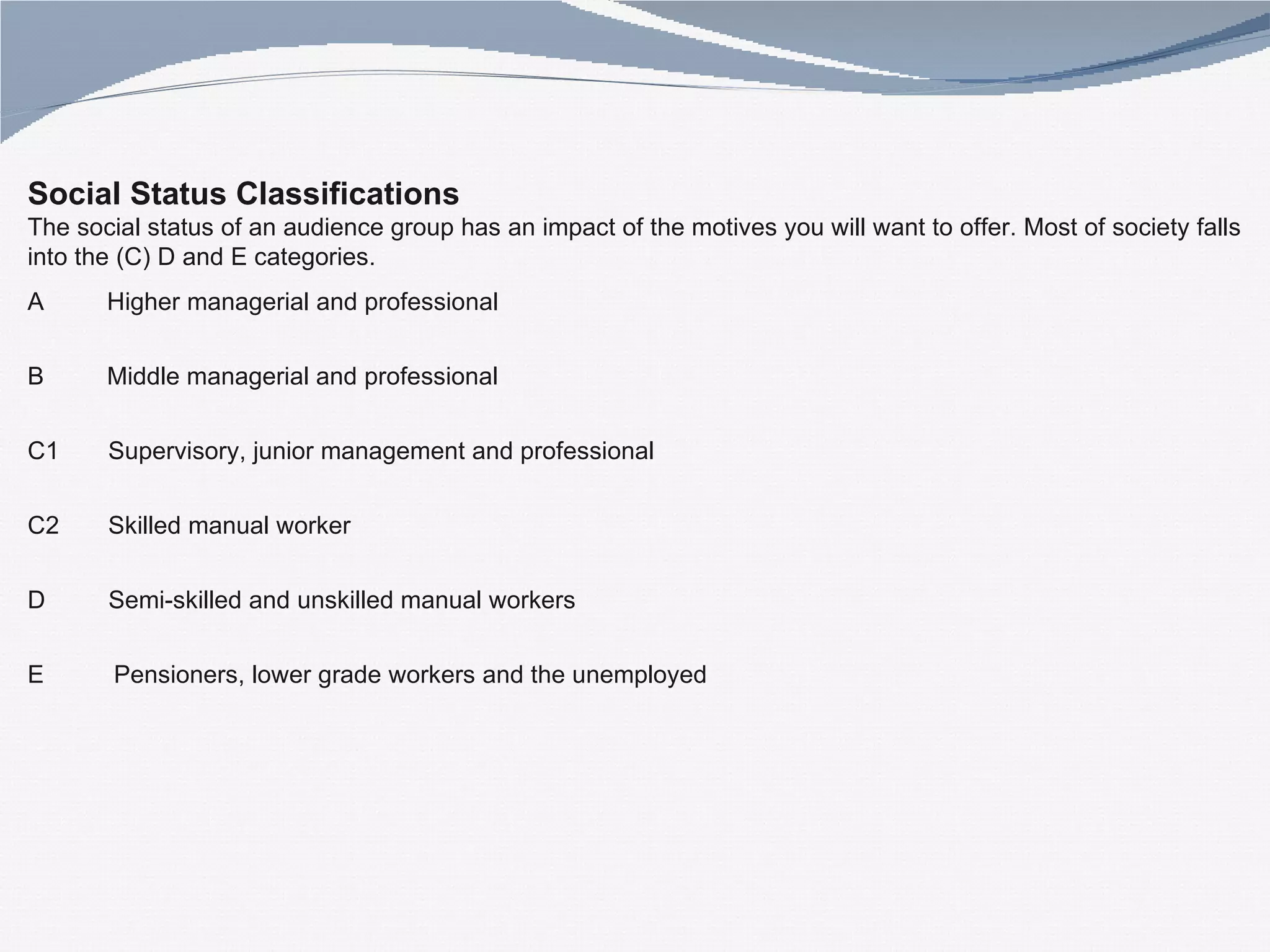 Social Status Classifications  The social status of an audience group has an impact of the motives you will want to offer. Most of society falls into the (C) D and E categories. A  Higher managerial and professional  B  Middle managerial and professional  C1  Supervisory, junior management and professional  C2  Skilled manual worker  D  Semi-skilled and unskilled manual workers  E  Pensioners, lower grade workers and the unemployed 
