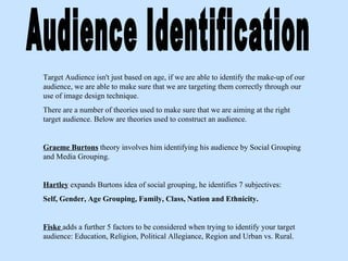Audience Identification Target Audience isn't just based on age, if we are able to identify the make-up of our audience, we are able to make sure that we are targeting them correctly through our use of image design technique. There are a number of theories used to make sure that we are aiming at the right target audience. Below are theories used to construct an audience. Graeme Burtons   theory involves him identifying his audience by Social Grouping and Media Grouping. Hartley   expands Burtons idea of social grouping, he identifies 7 subjectives: Self, Gender, Age Grouping, Family, Class, Nation and Ethnicity.  Fiske  adds a further 5 factors to be considered when trying to identify your target audience: Education, Religion, Political Allegiance, Region and Urban vs. Rural. 